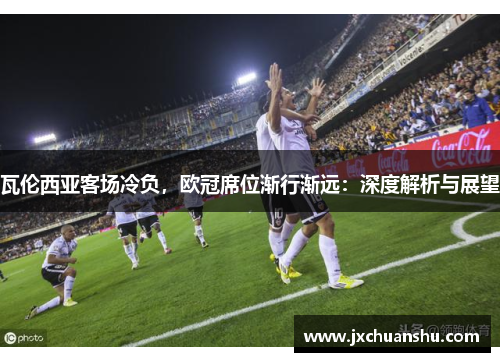 瓦伦西亚客场冷负，欧冠席位渐行渐远：深度解析与展望