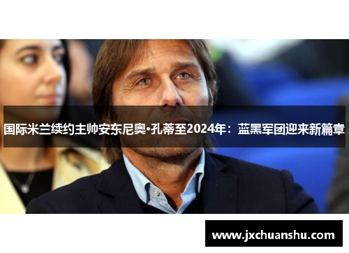 国际米兰续约主帅安东尼奥·孔蒂至2024年：蓝黑军团迎来新篇章
