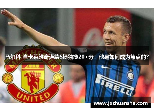 马尔科-查卡莱维奇连续5场独揽20+分：他是如何成为焦点的？