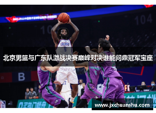 北京男篮与广东队激战决赛巅峰对决谁能问鼎冠军宝座