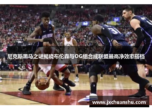 尼克斯黑马之谜揭晓布伦森与OG组合成联盟最高净效率搭档